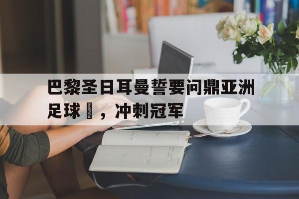 巴黎圣日耳曼誓要问鼎亚洲足球盃，冲刺冠军的简单介绍