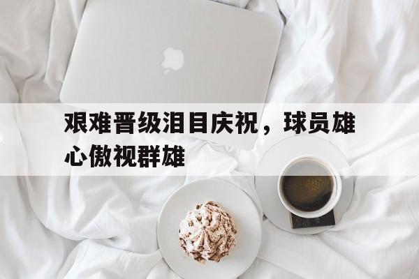 包含艰难晋级泪目庆祝，球员雄心傲视群雄的词条